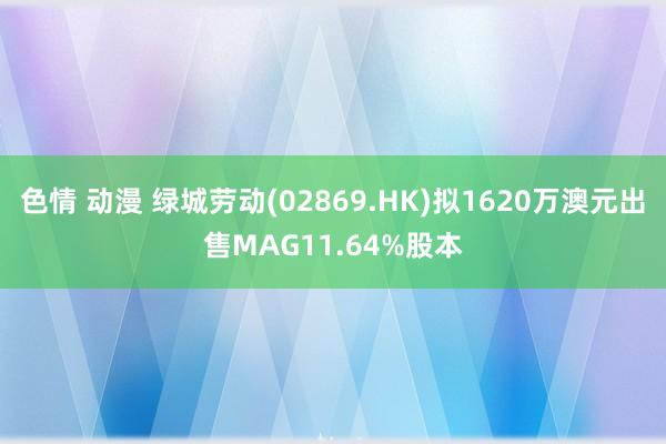 色情 动漫 绿城劳动(02869.HK)拟1620万澳元出售MAG11.64%股本