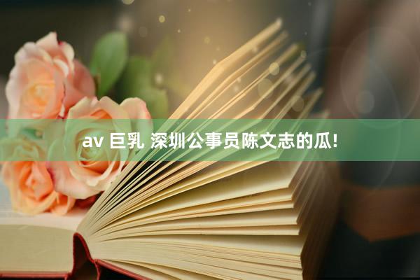 av 巨乳 深圳公事员陈文志的瓜!