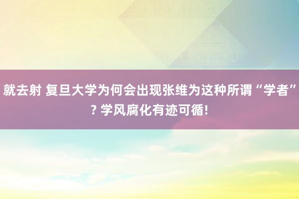 就去射 复旦大学为何会出现张维为这种所谓“学者”? 学风腐化有迹可循!