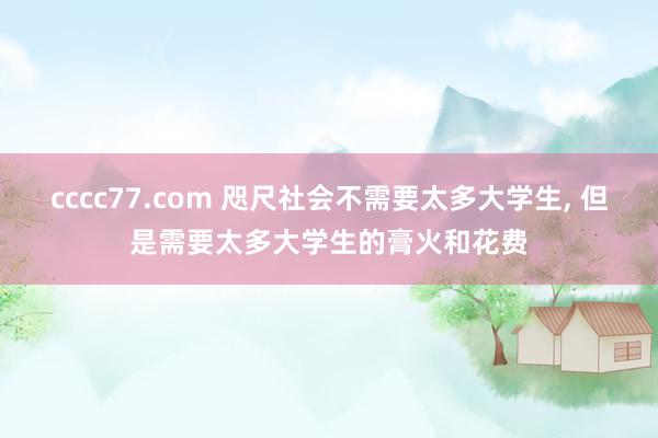 cccc77.com 咫尺社会不需要太多大学生， 但是需要太多大学生的膏火和花费