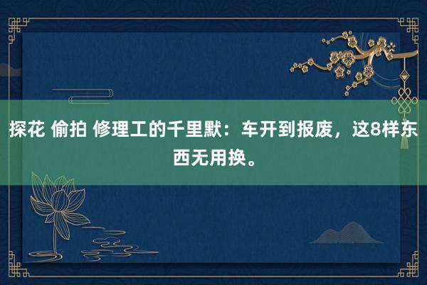 探花 偷拍 修理工的千里默：车开到报废，这8样东西无用换。