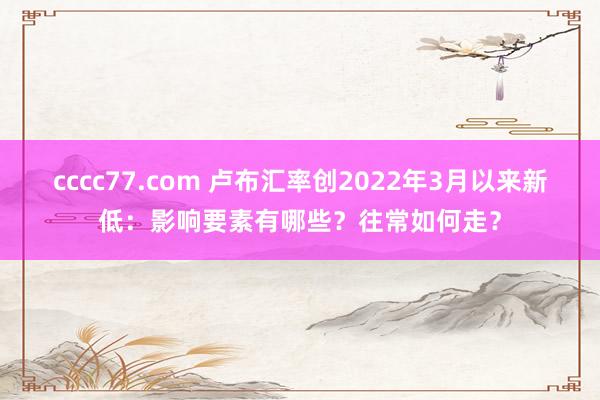 cccc77.com 卢布汇率创2022年3月以来新低：影响要素有哪些？往常如何走？