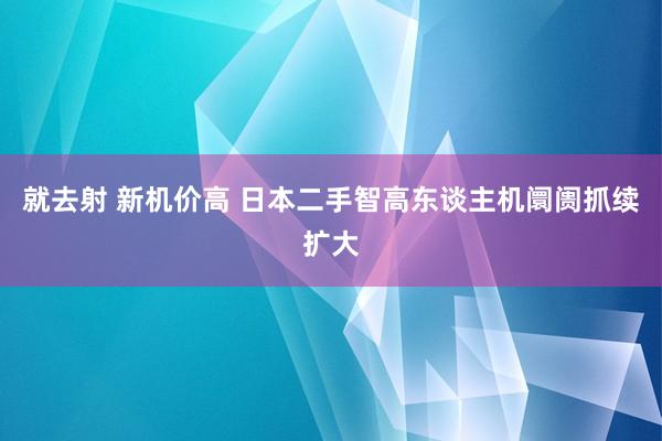 就去射 新机价高 日本二手智高东谈主机阛阓抓续扩大