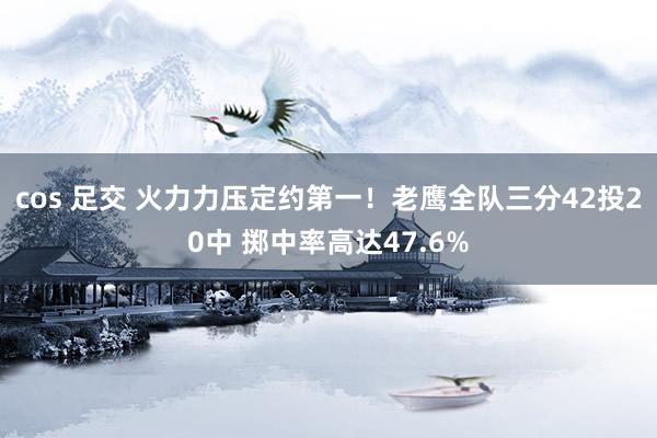 cos 足交 火力力压定约第一！老鹰全队三分42投20中 掷中率高达47.6%