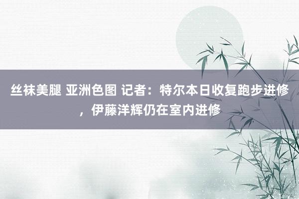 丝袜美腿 亚洲色图 记者：特尔本日收复跑步进修，伊藤洋辉仍在室内进修