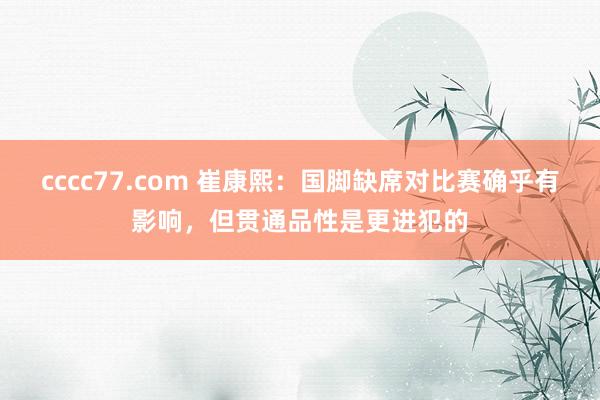 cccc77.com 崔康熙：国脚缺席对比赛确乎有影响，但贯通品性是更进犯的