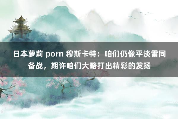 日本萝莉 porn 穆斯卡特：咱们仍像平淡雷同备战，期许咱们大略打出精彩的发扬