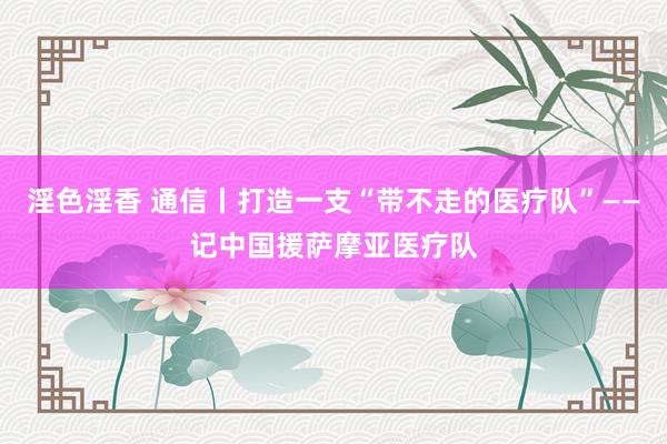 淫色淫香 通信丨打造一支“带不走的医疗队”——记中国援萨摩亚医疗队