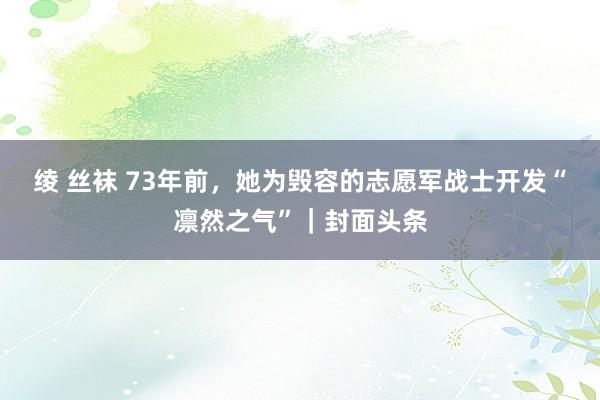 绫 丝袜 73年前，她为毁容的志愿军战士开发“凛然之气”｜封面头条