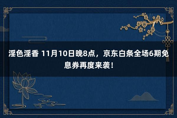 淫色淫香 11月10日晚8点，京东白条全场6期免息券再度来袭！