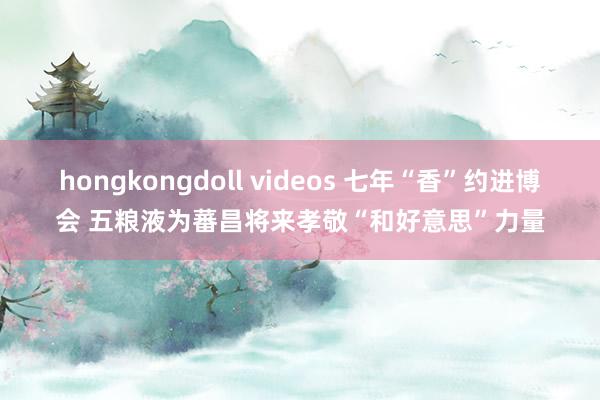 hongkongdoll videos 七年“香”约进博会 五粮液为蕃昌将来孝敬“和好意思”力量