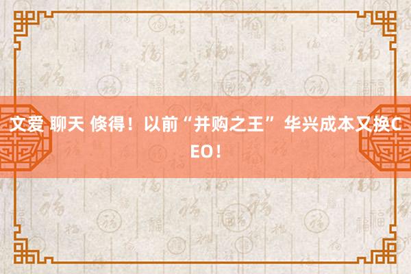 文爱 聊天 倏得！以前“并购之王” 华兴成本又换CEO！