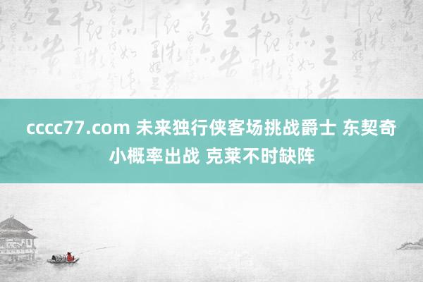 cccc77.com 未来独行侠客场挑战爵士 东契奇小概率出战 克莱不时缺阵