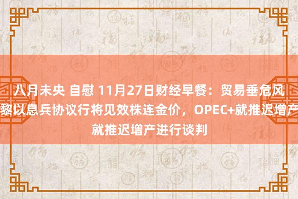 八月未央 自慰 11月27日财经早餐：贸易垂危风险再起，黎以息兵协议行将见效株连金价，OPEC+就推迟增产进行谈判