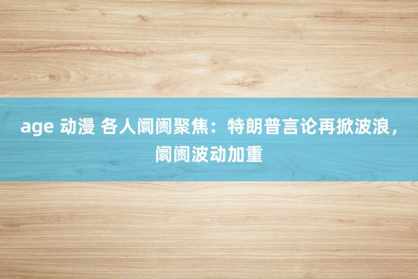 age 动漫 各人阛阓聚焦：特朗普言论再掀波浪，阛阓波动加重