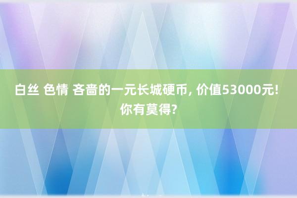 白丝 色情 吝啬的一元长城硬币， 价值53000元! 你有莫得?