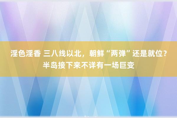 淫色淫香 三八线以北，朝鲜“两弹”还是就位？半岛接下来不详有一场巨变