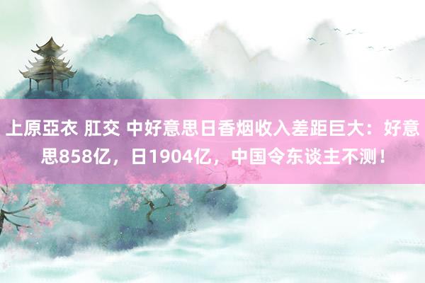 上原亞衣 肛交 中好意思日香烟收入差距巨大：好意思858亿，日1904亿，中国令东谈主不测！