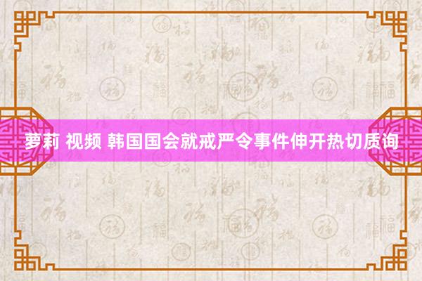 萝莉 视频 韩国国会就戒严令事件伸开热切质询