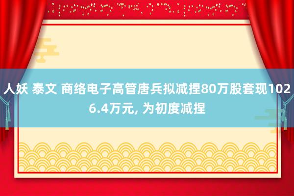 人妖 泰文 商络电子高管唐兵拟减捏80万股套现1026.4万元， 为初度减捏