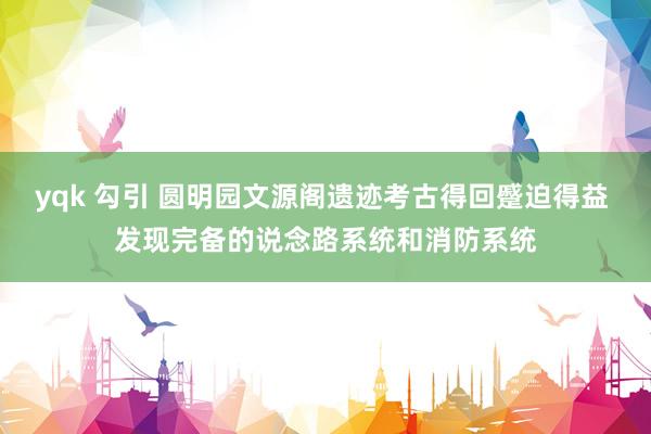 yqk 勾引 圆明园文源阁遗迹考古得回蹙迫得益 发现完备的说念路系统和消防系统