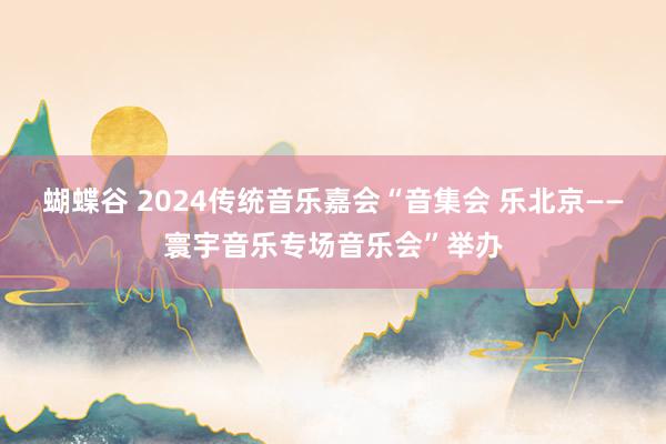 蝴蝶谷 2024传统音乐嘉会“音集会 乐北京——寰宇音乐专场音乐会”举办