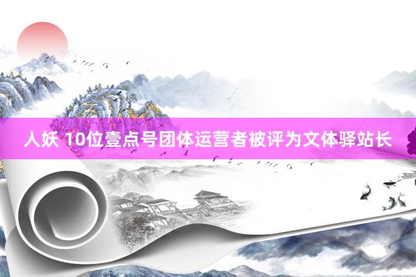 人妖 10位壹点号团体运营者被评为文体驿站长