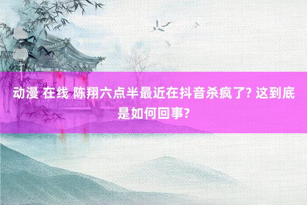 动漫 在线 陈翔六点半最近在抖音杀疯了? 这到底是如何回事?