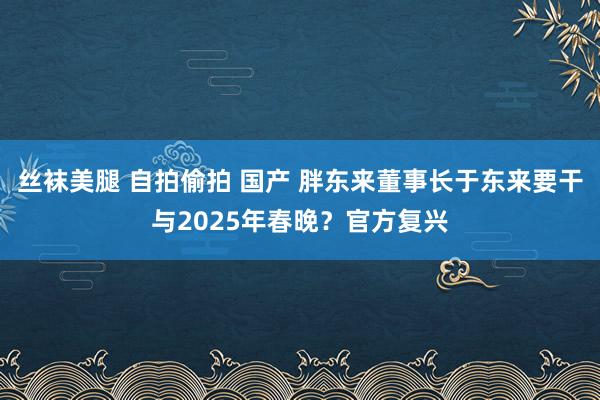 丝袜美腿 自拍偷拍 国产 胖东来董事长于东来要干与2025年春晚？官方复兴