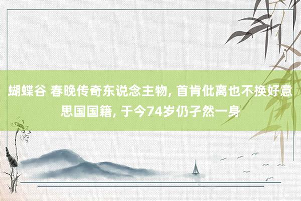 蝴蝶谷 春晚传奇东说念主物， 首肯仳离也不换好意思国国籍， 于今74岁仍孑然一身