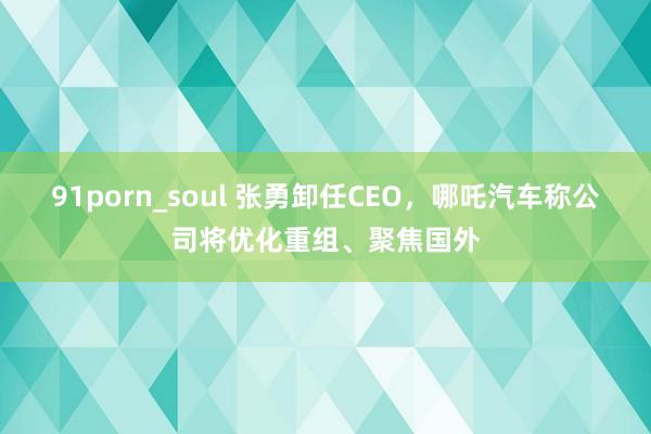 91porn_soul 张勇卸任CEO，哪吒汽车称公司将优化重组、聚焦国外