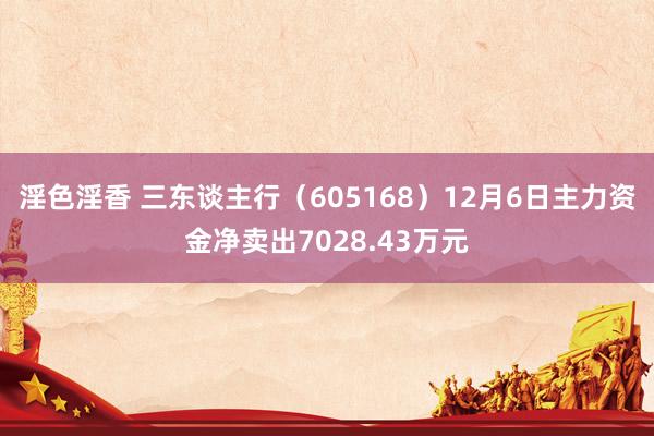 淫色淫香 三东谈主行（605168）12月6日主力资金净卖出7028.43万元