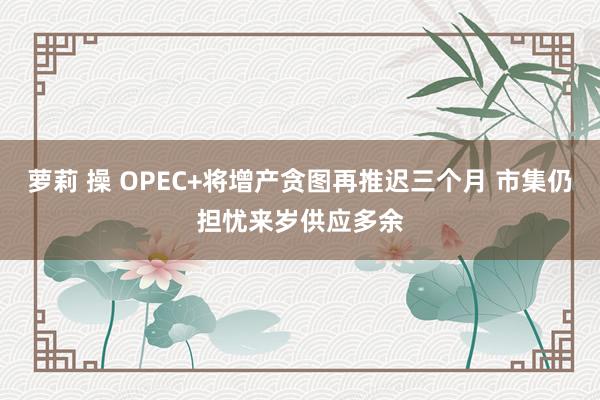 萝莉 操 OPEC+将增产贪图再推迟三个月 市集仍担忧来岁供应多余