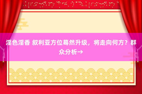 淫色淫香 叙利亚方位蓦然升级，将走向何方？群众分析→