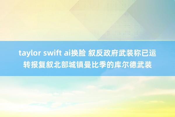 taylor swift ai换脸 叙反政府武装称已运转报复叙北部城镇曼比季的库尔德武装