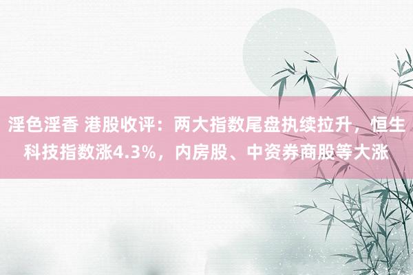 淫色淫香 港股收评：两大指数尾盘执续拉升，恒生科技指数涨4.3%，内房股、中资券商股等大涨