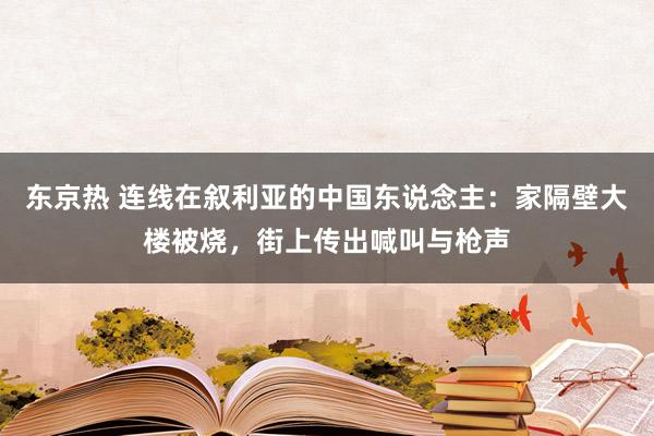 东京热 连线在叙利亚的中国东说念主：家隔壁大楼被烧，街上传出喊叫与枪声