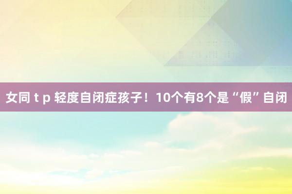 女同 t p 轻度自闭症孩子！10个有8个是“假”自闭