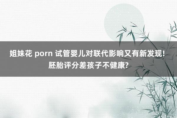 姐妹花 porn 试管婴儿对联代影响又有新发现! 胚胎评分差孩子不健康?