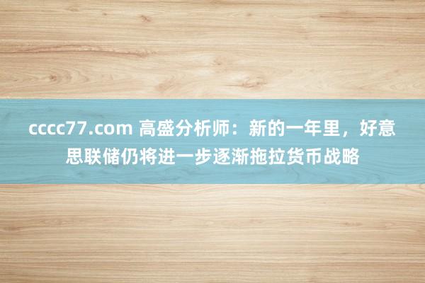 cccc77.com 高盛分析师：新的一年里，好意思联储仍将进一步逐渐拖拉货币战略