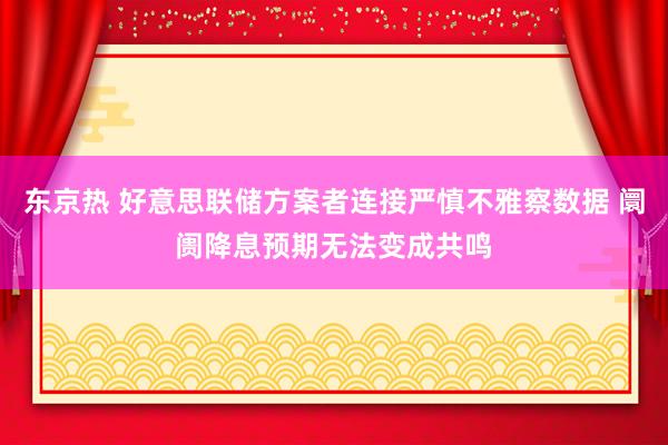 东京热 好意思联储方案者连接严慎不雅察数据 阛阓降息预期无法变成共鸣