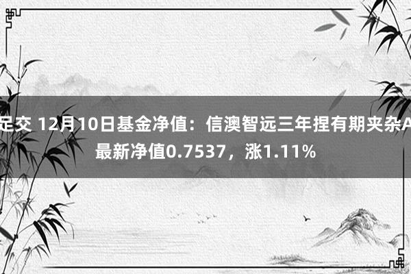 足交 12月10日基金净值：信澳智远三年捏有期夹杂A最新净值0.7537，涨1.11%