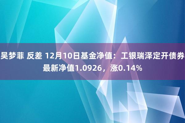 吴梦菲 反差 12月10日基金净值：工银瑞泽定开债券最新净值1.0926，涨0.14%