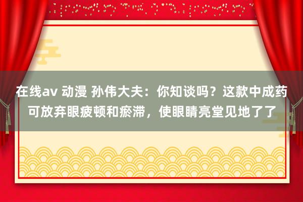 在线av 动漫 孙伟大夫：你知谈吗？这款中成药可放弃眼疲顿和瘀滞，使眼睛亮堂见地了了