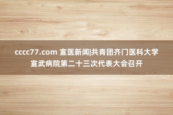 cccc77.com 宣医新闻|共青团齐门医科大学宣武病院第二十三次代表大会召开