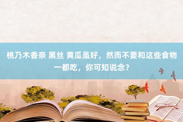 桃乃木香奈 黑丝 黄瓜虽好，然而不要和这些食物一都吃，你可知说念？