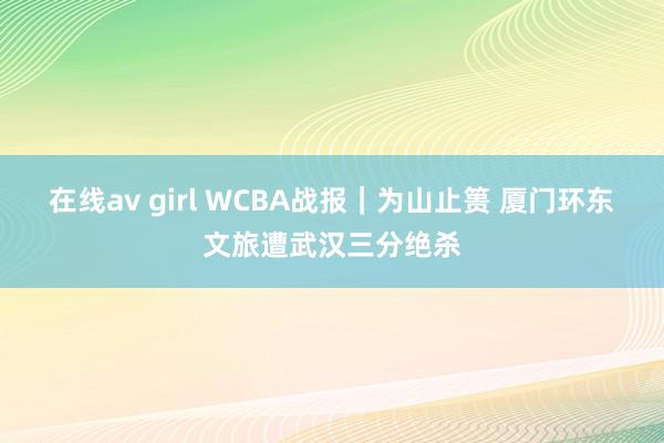 在线av girl WCBA战报｜为山止篑 厦门环东文旅遭武汉三分绝杀