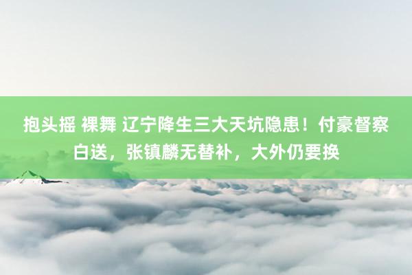 抱头摇 裸舞 辽宁降生三大天坑隐患！付豪督察白送，张镇麟无替补，大外仍要换