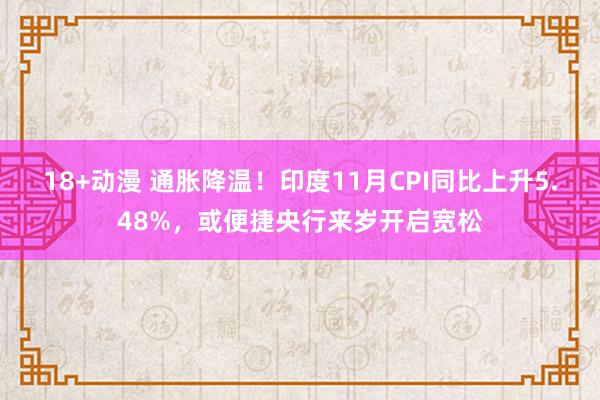 18+动漫 通胀降温！印度11月CPI同比上升5.48%，或便捷央行来岁开启宽松