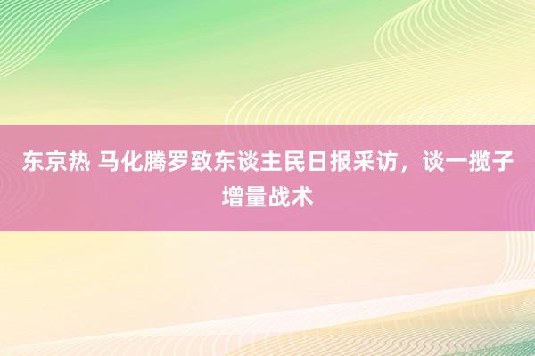 东京热 马化腾罗致东谈主民日报采访，谈一揽子增量战术